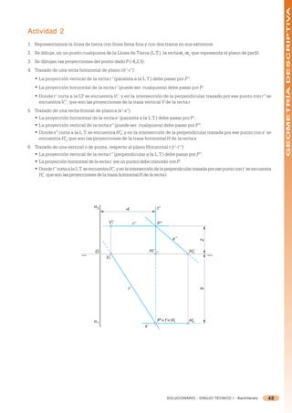 GEOMETRÍA DESCRIPTIVA
Actividad 2
1. Representamos la línea de tierra con línea llena fina y con dos trazos en sus extremos.
2. Se dibuja, en un punto cualquiera de la Línea de Tierra (L.T.), la recta =1-=2 que representa el plano de perfil.
3. Se dibujan las proyecciones del punto dado P (-4,2,5).
4. Trazado de una recta horizontal de plano r(r’-r”):
   • La proyección vertical de la recta r” (paralela a la L.T.) debe pasar por P”.
   • La proyección horizontal de la recta r’ (puede ser cualquiera) debe pasar por P’.
   • Donde r’ corta a la LT se encuentra V’, y en la intersección de la perpendicular trazado por ese punto con r” se
                                          r
     encuentra V”, que son las proyecciones de la traza vertical V de la recta r.
                 r

5. Trazado de una recta frontal de plano s (s’-s”):
   • La proyección horizontal de la recta s’ (paralela a la L.T.) debe pasar por P’.
   • La proyección vertical de la recta s” (puede ser cualquiera) debe pasar por P”.
   • Donde s” corta a la L.T. se encuentra H”, y en la intersección de la perpendicular trazada por ese punto con s’ se
                                              s
     encuentra H’, que son las proyecciones de la traza horizontal H de la recta s.
                 s

6. Trazado de una vertical o de punta, respecto al plano Horizontal t (t’-t’’):
   • La proyección vertical de la recta t” (perpendicular a la L.T.) debe pasar por P”.
   • La proyección horizontal de la recta t’ (es un punto) debe coincidir con P’.
   • Donde t” corta a la L.T. se encuentra H”, y en la intersección de la perpendicular trazada por ese punto con t’ se encuentra
                                             t
     H’t , que son las proyecciones de la traza horizontal H de la recta t.




                                   α2                                      t’’
                                                   -4

                                          V’’
                                            r             r’’              P’’


                                                                                      s’’
                                                                                                   2




                                   O                                 H’’
                                                                      t                      H’’
                                                                                              s
                                         V’r




                                                     r’
                                                                                                   5




                                   α1                                      P’ ≡ t’ ≡ H’t     H’s
                                                                s’




                                                                                  SOLUCIONARIO - DIBUJO TÉCNICO I - Bachillerato   40
 