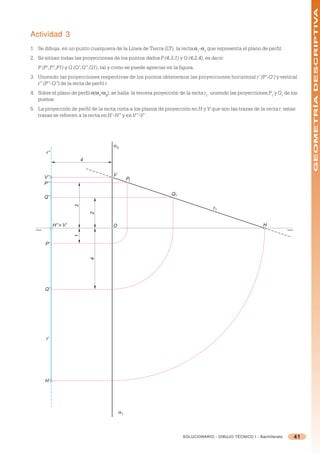 GEOMETRÍA DESCRIPTIVA
Actividad 3
1. Se dibuja, en un punto cualquiera de la Línea de Tierra (LT), la recta =1-=2 que representa el plano de perfil.
2. Se sitúan todas las proyecciones de los puntos dados P (4,3,1) y Q (4,2,4), es decir:
   P (P’,P”,P1) y Q (Q’,Q”,Q1), tal y como se puede apreciar en la figura.
3. Uniendo las proyecciones respectivas de los puntos obtenemos las proyecciones horizontal r’ (P’-Q’) y vertical
   r” (P”-Q”) de la recta de perfil r.
4. Sobre el plano de perfil =(=1-=2), se halla la tercera proyección de la recta r1, uniendo las proyecciones P1 y Q1 de los
   puntos.
5. La proyección de perfil de la recta corta a los planos de proyección en H y V que son las trazas de la recta r; estas
   trazas se refieren a la recta en H’-H” y en V”-V’.




                                      α2
       r’’
                            4


                                      V
      V’’                                      P1
      P’’

                                                                 Q1
      Q’’
                        3




                                                                                    r1
                                2




             H’’ ≡ V’                 O                                                                     H
                        1




      P’
                                4




      Q’




       r’




      H’




                                          α1




                                                                      SOLUCIONARIO - DIBUJO TÉCNICO I - Bachillerato      41
 
