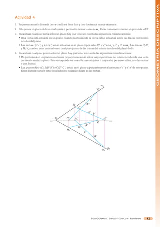 GEOMETRÍA DESCRIPTIVA
Actividad 4
1. Representamos la línea de tierra con línea llena fina y con dos trazos en sus extremos.
2. Dibujamos un plano oblicuo cualquiera = por medio de sus trazas =1-=2. Estas trazas se cortan en un punto de la LT.
3. Para situar cualquier recta sobre un plano hay que tener en cuenta las siguientes consideraciones:
   • Una recta está situada en un plano cuando las trazas de la recta están situadas sobre las trazas del mismo
     nombre del plano.
   • Las rectas r (r’-r”) y s (s’-s”) están situadas en el plano = por estar V” y V” en =2 y H’r y H’s en =1. Las trazas Hr-Vr
                                                                              r    s
     y Hs-Vs pueden estar colocadas en cualquier punto de las trazas del mismo nombre del plano dado.
4. Para situar cualquier punto sobre un plano hay que tener en cuenta las siguientes consideraciones:
   • Un punto está en un plano cuando sus proyecciones están sobre las proyecciones del mismo nombre de una recta
     contenida en dicho plano. Esta recta puede ser una oblicua cualquiera o mejor aún, por su sencillez, una horizontal
     o una frontal.
   • Los puntos A(A’-A”), B(B’-B”) y C(C’-C”) están en el plano = por pertenecer a las rectas r’-r” y s’-s” de este plano.
     Estos puntos pueden estar colocados en cualquier lugar de las rectas.




                                                                                                 α2
                                                                                           V’’
                                                                                            r




                                                                               r’’
                                                       V’’
                                                        s
                                                                         A’’
                                                              C’’
                                                                           s’’
                                                                                     B’’
                                     N          H’’
                                                  r      V’
                                                          s                                       H’’
                                                                                                   s

                                                                                           V’r
                                                                               r’
                                                                     A’
                                                              C’
                                                 H’r
                                                                    s’
                                                                                      B’



                                                                                                        α1
                                                                                                 H’s




                                                                                    SOLUCIONARIO - DIBUJO TÉCNICO I - Bachillerato   42
 