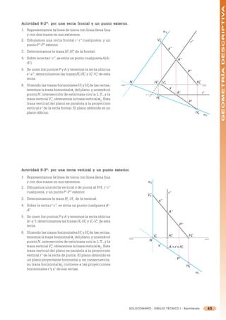 GEOMETRÍA DESCRIPTIVA
Actividad 8-2º: por una recta frontal y un punto exterior.
                                                 exterior.
1. Representamos la línea de tierra con línea llena fina                                     α2
   y con dos trazos en sus extremos.
2. Dibujamos una recta frontal r’-r” cualquiera, y un                                V’’
                                                                                      s
                                                                                                                       r’’
   punto P’-P” exterior.
                                                                                                  s’’
3. Determinamos la traza H’-H” de la frontal.
                          r  r

4. Sobre la recta r’-r”, se sitúa un punto cualquiera A(A’-                                               A’’
   A”).
5. Se unen los puntos P y A y tenemos la recta oblicua                                                            P’’
   s’-s”; determinamos las trazas H’-H” y V’-V” de esta
                                   s  s    s  s
   recta.
                                                               N                H’’
                                                                                 r          V’s                              H’’
                                                                                                                              s
6. Uniendo las trazas horizontales H’ y H’s de las rectas,
                                         r
                                                                                                   s’
   tenemos la traza horizontal =1 del plano, y uniendo el
                                                                                                         A’                        r’
   punto N, intersección de esta traza con la L.T., y la
   traza vertical V”, obtenemos la traza vertical =2. Esta                       H’
                                                                                  r
                    s
                                                                                                                   P’
   traza vertical del plano es paralela a la proyección
   vertical s” de la recta frontal. El plano obtenido es un
   plano oblicuo.                                                                                                            H’
                                                                                                                              s
                                                                                                                                    α1




Actividad 8-3º: por una recta ver tical y un punto exterior.
                              vertical             exterior.
1. Representamos la línea de tierra con línea llena fina
   y con dos trazos en sus extremos.                                      α2
2. Dibujamos una recta vertical o de punta al P r’-r”
                                                 .H.
   cualquiera, y un punto P’-P” exterior.                                                         r’’
                                                                          V’’
                                                                           s
3. Determinamos la traza Hr’-Hr” de la vertical.
                                                                                      s’’
4. Sobre la recta r’-r”, se sitúa un punto cualquiera A’-
   A”.                                                                                            A’’
5. Se unen los puntos P y A y tenemos la recta oblicua
   (s’-s”); determinamos las trazas H’-H” y V’-V” de esta
                                     s  s    s  s
   recta.                                                                                                  P’’

6. Uniendo las trazas horizontales H’ y H’ de las rectas,
                                       r    s
   tenemos la traza horizontal =1 del plano, y uniendo el                       V’
                                                                                 s                H’’
                                                                                                    r              H’’
                                                                                                                    s

   punto N, intersección de esta traza con la L.T., y la                   N
   traza vertical V”, obtenemos la traza vertical =2. Esta
                    s
                                                                                     s’           A’ ≡ r’ ≡ H’r
   traza vertical del plano es paralela a la proyección
   vertical r” de la recta de punta. El plano obtenido es
   un plano proyectante horizontal y, en consecuencia,                                                   P’
   su traza horizontal =2 contiene a las proyecciones                                                             H’
                                                                                                                   s
   horizontales r’y s’ de sus rectas.
                                                                                                                             α1




                                                              SOLUCIONARIO - DIBUJO TÉCNICO I - Bachillerato                             45
 
