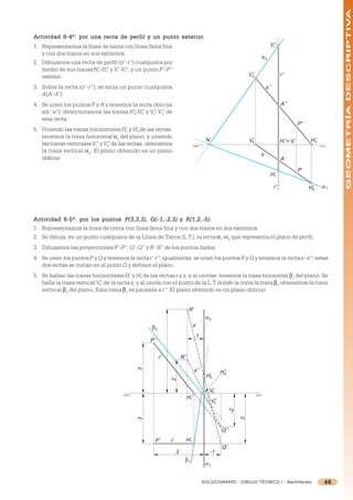 GEOMETRÍA DESCRIPTIVA
Actividad 8-4º: por una recta de per fil y un punto exterior.
                                 perfil             exterior.
1. Representamos la línea de tierra con línea llena fina                                                                      V’’
                                                                                                                               r

   y con dos trazos en sus extremos.
                                                                                                                       α2
2. Dibujamos una recta de perfil r(r’-r”) cualquiera por
   medio de sus trazas H’-H” y V’-V”, y un punto P’-P”
                         r   r   r   r
   exterior.                                                                                                     V’’
                                                                                                                  s                    r’’

3. Sobre la recta r(r’-r”), se sitúa un punto cualquiera                                                                    s’’
   A(A’-A”).
4. Se unen los puntos P y A y tenemos la recta oblicua                                                                                 A’’
   s(s’-s”); determinamos las trazas H’-H” y V’-V” de
                                       s  s    s   s
   esta recta.
                                                                                                                                                  P’’
5. Uniendo las trazas horizontales H’ y H’ de las rectas,
                                        r   s
   tenemos la traza horizontal =1 del plano, y uniendo
   las trazas verticales V” y V” de las rectas, obtenemos
                                                                                        N                        V’
                                                                                                                  s                    H’’ ≡ V’
                                                                                                                                        r     r          H’’
                                                                                                                                                          s
                          r    s
   la traza vertical =2. El plano obtenido es un plano
                                                                                                                       s’
   oblicuo.                                                                                                                            A’

                                                                                                                                                  P’
                                                                                                                              H’r

                                                                                                                                  r’                    H’s    α1




                                    P(3,3,3),                R(1,2,-5).
Actividad 8-5º: por los puntos P(3,3,3) , Q(-1,-2,3) y R(1,2,-5) .
1. Representamos la línea de tierra con línea llena fina y con dos trazos en sus extremos.
2. Se dibuja, en un punto cualquiera de la Línea de Tierra (L.T.), la recta =1-=2 que representa el plano de perfil.
3. Dibujamos las proyecciones P’-P”, Q’-Q” y R’-R” de los puntos dados.
4. Se unen los puntos P y Q y tenemos la recta r’-r”; igualmente, se unen los puntos R y Q y tenemos la recta s’-s”; estas
   dos rectas se cortan en el punto Q y definen el plano.
5. Se hallan las trazas horizontales H’ y H’ de las rectas r y s, y al unirlas, tenemos la traza horizontal 1 del plano. Se
                                         r     s
   halla la traza vertical V” de la recta s, y al unirla con el punto de la L.T donde la corta la traza 1 obtenemos la traza
                            s
   vertical 2 del plano. Esta traza 2 es paralela a r”. El plano obtenido es un plano oblicuo.
                         .


                                                                            R’
                                                                                        α2
                                                  β2                          s’
                                                                                 1
                                                 P’’


                                                       r’’            R’’
                                            3




                                                                                 s’’              H’’
                                                                                                   s
                                                                                        H’s
                                                             2




                                                                                          V’
                                                                                           s
                                                                        H’’
                                                                         r
                                                                                            V’’
                                                                                             s
                                                                                                        -2

                                                                                                             3
                                            3




                                                                                                  Q’’
                                                   P’        r’         H’r
                                                                                                  Q’
                                                                  3                         -1
                                                                        β1
                                                                                        α1


                                                                                       SOLUCIONARIO - DIBUJO TÉCNICO I - Bachillerato                          46
 