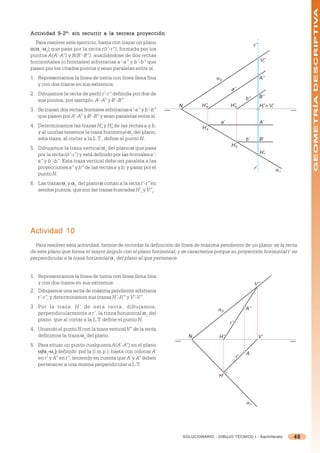 GEOMETRÍA DESCRIPTIVA
Actividad 9-2º: sin recurrir a la tercera proyección
  Para resolver este ejercicio, basta con trazar un plano                                                    r’’
=(=1-=2) que pase por la recta r(r’-r”), formada por los
puntos A(A’-A”) y B(B’-B”), auxiliándose de dos rectas
horizontales (o frontales) arbitrarias a’-a” y b’-b” que                                                           V’’
                                                                                                                    r

pasen por los citados puntos y sean paralelas entre sí.
1. Representamos la línea de tierra con línea llena fina                             α2                            A’’
   y con dos trazos en sus extremos.
                                                                                             a’’
2. Dibujamos la recta de perfil r’-r” definida por dos de
                                                                                                       b’’         B’’
   sus puntos, por ejemplo, A’-A” y B’-B”.
                                                                  N           H’’
                                                                                a           H’’
                                                                                              b                    H’’ ≡ V’
                                                                                                                    r     r
3. Se trazan dos rectas frontales arbitrarias a’-a” y b’-b”
   que pasen por A’-A” y B’-B” y sean paralelas entre sí.
                                                                                       a’                          A’
4. Determinamos las trazas H’ y H’ de las rectas a y b,
                                  a    b                                      H’a
   y al unirlas tenemos la traza horizontal =1 del plano;
   esta traza, al cortar a la L.T., define el punto N.                                                 b’          B’
                                                                                             H’b
5. Dibujamos la traza vertical =2 del plano = que pasa
   por la recta r(r’-r”) y está definido por las frontales a’-                                                     H’r
   a” y b’-b”. Esta traza vertical debe ser paralela a las
   proyecciones a” y b” de las rectas a y b, y pasar por el                                                  r’               α1
   punto N.
6. Las trazas =1 y =2 del plano = cortan a la recta r’-r” en
   sendos puntos, que son las trazas buscadas H’r y V”r.




Actividad 10
  Para resolver esta actividad, hemos de recordar la definición de línea de máxima pendiente de un plano: es la recta
de este plano que forma el mayor ángulo con el plano horizontal, y se caracteriza porque su proyección horizontal r’ es
perpendicular a la traza horizontal =1 del plano al que pertenece.


1. Representamos la línea de tierra con línea llena fina
   y con dos trazos en sus extremos.                                                                         V’’
2. Dibujamos una recta de máxima pendiente arbitraria
   r’-r”, y determinamos sus trazas H’-H” y V’-V”.
3. Por la traza H’ de esta recta, dibujamos,
                                                                                      α2               A’’
   perpendicularmente a r’, la traza horizontal =1 del
   plano, que al cortar a la L.T. define el punto N.
                                                                                            r’’
4. Uniendo el punto N con la traza vertical V” de la recta
   definimos la traza =2 del plano.                                     N             H’’                          V’
5. Para situar un punto cualquiera A(A’-A”) en el plano
   =(=1-=2) definido por la (l.m.p.), basta con colocar A’
    (                                                                                                  A’
   en r’ y A” en r”, teniendo en cuenta que A’ y A” deben                                         r’
   pertenecer a una misma perpendicular a L.T.

                                                                                      H’




                                                                                                       α1




                                                                      SOLUCIONARIO - DIBUJO TÉCNICO I - Bachillerato               48
 