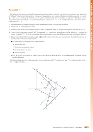 GEOMETRÍA DESCRIPTIVA
Actividad 11
   En la resolución de esta actividad, hemos de tener en cuenta la condición que se debe cumplir para que dos rectas
r(r’-r”) y s(s’-s”) se corten: dos rectas se cortan en el espacio si las proyecciones del mismo nombre se cortan en puntos
que están en una misma perpendicular a L.T.; así, las rectas r(r’-r”) y s(s’-s”) se cortan en el punto P del espacio, si las
proyecciones horizontales r’ y s’ se cortan en P’ y las verticales r” y s” en P” y ambos puntos están en la misma
perpendicular a L.T.
1. Representamos la línea de tierra con línea llena fina y con dos trazos en sus extremos.
2. Dibujamos un punto arbitrario P’-P”.
3. Trazamos dos rectas oblicuas arbitrarias r’-r” y s’-s” que pasen por P’-P”, y determinamos sus trazas H’-H” y V’-V”.
4. Uniendo las trazas horizontales H’ y H’ de las rectas r y s, obtenemos la traza horizontal =1 del plano, y uniendo las
                                      r    s
   trazas verticales V” y V” de las rectas r y s, obtenemos la traza vertical =2. El plano obtenido es un plano oblicuo.
                      r    s

5. Situar una recta t(t’-t”) en este plano =(=1-=2) definido por las dos rectas r y s que se cortan. Para ello, tendremos en
                                            (
   cuenta las consideraciones siguientes:
   • Un plano oblicuo contiene cuatro tipos de rectas:
       § Rectas oblicuas.
       § Rectas horizontales de plano.
       § Rectas frontales de plano.
       § Rectas de perfil.
   • Una recta está situada en un plano cuando las trazas de la recta, están situadas sobre las trazas del mismo
     nombre del plano.
   En la solución propuesta, se ha optado por situar una horizontal t’-t”, de tal modo, que V” se debe encontrar en =2 y
                                                                                             t
t’ debe ser paralela a =1.




                                           V’’
                                             r




                                                                α2

                                                          r’’                    V’’
                                                                                   s


                                                    t’’                    P’’                V’’
                                                                                                t

                                                                     s’’
                                                            H’’
                                                              s                  V’
                                                                                  s
                                                                                                        N
                                          V’r                                          H’’
                                                                                        r      V’t

                                                    r’

                                                                            P’
                                                                                             H’r
                                                                           s’
                                                   t’                            α1


                                                                  H’s




                                                                                        SOLUCIONARIO - DIBUJO TÉCNICO I - Bachillerato   49
 