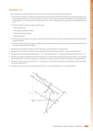GEOMETRÍA DESCRIPTIVA
Actividad 12
  En la resolución de esta actividad, hemos de tener en cuenta las consideraciones siguientes:
   • Dos rectas se cortan en el espacio si las proyecciones del mismo nombre se cortan en puntos que están en una
     misma perpendicular a L.T.; así, las rectas r(r’-r”) y s(s’-s”) se cortan en el punto P del espacio, si las proyecciones
     horizontales r’ y s’ se cortan en P’ y las verticales r” y s” en P” y ambos puntos están en la misma perpendicular
     a L.T.
   • Un plano oblicuo contiene cuatro tipos de rectas:
       § Rectas oblicuas.
       § Rectas horizontales de plano.
       § Rectas frontales de plano.
       § Rectas de perfil.
   • Una recta está situada en un plano cuando las trazas de la recta, están situadas sobre las trazas del mismo
     nombre del plano.
   • Un punto está situado en un plano cuando sus proyecciones están sobre las proyecciones del mismo nombre de
     una recta contenida en dicho plano.

1. Representamos la línea de tierra con línea llena fina y con dos trazos en sus extremos.
2. Dibujamos, por ejemplo, A’ del punto cuya segunda proyección deseamos hallar, y un punto arbitrario P’-P”.
3. Trazamos dos rectas oblicuas arbitrarias r’-r” y s’-s” que pasen por P’-P”, y determinamos sus trazas H’-H” y V’-V”.
4. Uniendo las trazas horizontales H’r y H’s de las rectas r y s, obtenemos la traza horizontal =1 del plano, y uniendo las
   trazas verticales V” y V” de las rectas r y s, obtenemos la traza vertical =2. El plano obtenido es un plano oblicuo.
                      r    s

5. Trazamos, por ejemplo, la recta frontal t’-t” que pase por A’ y pertenezca al plano =1-=2 definido por las dos rectas r
   y s que se cortan en P’-P”.
6. La proyección A” se encuentra en la intersección de t” y una perpendicular a L.T. trazada desde A’.




                                                     V’’
                                                       r
                                   t’’
                                         A’’
                                                                      α2
                                                           r’’

                                                                                        V’’
                                                                                          s

                                                                                  P’’

                                                                            s’’
                                               V’r                    H’’
                                                                       s                    V’
                                                                                             s                     N
                                                                                                 H’’
                                                                                                  r          H’’
                                                                                                              t

                                                                 r’
                                                                                       P’
                                         A’                 t’                                               H’t
                                                                                                       H’r
                                                                                  s’

                                                                                        α1


                                                                            H’s




                                                                                                  SOLUCIONARIO - DIBUJO TÉCNICO I - Bachillerato   50
 