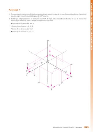 GEOMETRÍA DESCRIPTIVA
Actividad 1
1. Representamos los tres ejes del sistema axonométrico isométrico que, al formar el mismo ángulo con el plano del
   cuadro, se proyectan formando ángulos de 120º entre sí.
2. Se dibujan las proyecciones de los cuatro puntos A, B, C y D, situados cada uno de ellos en uno de los triedros
   situados por debajo del plano y distribuidos del modo siguiente:
   • Punto A: en el triedro +X, +Y, -Z.
   • Punto B: en el triedro +X, -Y, -Z.
   • Punto C: en el triedro -X, -Y, -Z.
   • Punto D: en el triedro -X, +Y, -Z.




                                                              Z


                                                                  C’




                                                                  C


                                                              O
                                                        D’’                                C’’’
                             D’           C’’                                                           B’

                                                                              B’’’
                           D                                                                      X
                                                                       A’
                           Y              D’’’
                                                                                                        B



                                                 A’’’                                      B’’
                                                                                     A’’


                                                                      A




                                                                            SOLUCIONARIO - DIBUJO TÉCNICO I - Bachillerato   52
 