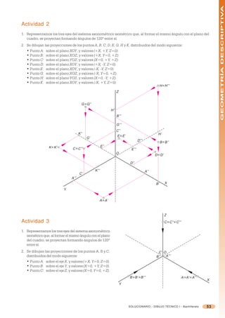 GEOMETRÍA DESCRIPTIVA
Actividad 2
1. Representamos los tres ejes del sistema axonométrico isométrico que, al formar el mismo ángulo con el plano del
   cuadro, se proyectan formando ángulos de 120º entre sí.
2. Se dibujan las proyecciones de los puntos A, B, C, D, E, G, H y K, distribuidos del modo siguiente:
   • Punto A: sobre el plano XOY, y valores (+X, +Y, Z=0).
   • Punto B: sobre el plano XOZ, y valores (+X, Y=0, +Z).
   • Punto C: sobre el plano YOZ, y valores (X=0, +Y, +Z).
   • Punto D: sobre el plano XOY, y valores (+X, -Y, Z=0).
   • Punto E: sobre el plano XOY, y valores (-X, -Y, Z=0).
   • Punto G: sobre el plano XOZ, y valores (-X, Y=0, +Z).
   • Punto H: sobre el plano YOZ, y valores (X=0, -Y, +Z).
   • Punto K: sobre el plano XOY, y valores (-X, +Y, Z=0).
                                                                                                         H ≡ H’’’
                                                                      Z


                                         G ≡ G’’
                                                                H’’
                                                                      B’’’

                                                                      G’’’
                                                                      C’’
                                       K’’                                                            H’
                                                                      E ≡ E’
                                             G’
                                                                                       D’’’
                                                                                                         B ≡ B’’
                 K ≡ K’          C ≡ C’’’
                                                          E’’
                                                                                E’’’
                                                                      O                             D ≡ D’

                                                                                D’’

                                                   K’’’                                       A’’
                                       C’
                                A’’’
                                                                                                    B’       X
                           Y


                                                      A ≡ A’



                                                                                                             Z
Actividad 3                                                                                                  C ≡ C’’ ≡ C’’’

1. Representamos los tres ejes del sistema axonométrico
   isométrico que, al formar el mismo ángulo con el plano
   del cuadro, se proyectan formando ángulos de 120º
   entre sí.
2. Se dibujan las proyecciones de los puntos A, B y C,                                               C’ O
   distribuidos del modo siguiente:                                                                 B’’  A’’’
   • Punto A: sobre el eje X, y valores (+X, Y=0, Z=0).
   • Punto B: sobre el eje Y, y valores (X=0, +Y, Z=0).
   • Punto C: sobre el eje Z, y valores (X=0, Y=0, +Z).
                                                                               B ≡ B’ ≡ B’’’                                  A ≡ A’ ≡ A’’
                                                                                                                                             X
                                                                          Y




                                                                               SOLUCIONARIO - DIBUJO TÉCNICO I - Bachillerato                53
 