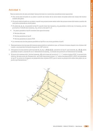 GEOMETRÍA DESCRIPTIVA
Actividad 4
  Para la resolución de esta actividad, hemos de tener en cuenta las consideraciones siguientes:
   • Una recta está situada en un plano cuando las trazas de la recta están situadas sobre las trazas del mismo
     nombre del plano.
   • Un punto está situado en un plano cuando sus proyecciones están sobre las proyecciones del mismo nombre de
     una recta contenida en dicho plano.
   • Un plano =1-=2-=3 es paralelo al eje X cuando tiene las trazas =1 y =2 paralelas a dicho eje; la traza =3 une los
     puntos B y C donde las trazas =1 y =2 cortan a los ejes Y y Z.
  •    Un plano paralelo al eje X contiene tres tipos de rectas:
       § Rectas oblicuas.
       § Rectas paralelas al eje X.
       § Rectas paralelas al plano YOZ.
   • La intersección de dos planos paralelos al eje X es una recta paralela al eje X.

1. Representamos los tres ejes del sistema axonométrico isométrico que, al formar el mismo ángulo con el plano del
   cuadro, se proyectan formando ángulos de 120º entre sí.
2. Dibujamos los dos planos arbitrarios = (=1-=2-=3) y  (1-2-3) paralelos al eje X. Las trazas =1-=2 y 1-2 serán
   paralelas al eje X; uniendo B con C obtenemos la traza =3, y uniendo los puntos D y E obtenemos la traza 3.
3. El punto de intersección I3 de las trazas =3 y 3 es la traza de la recta i(i’-i’’-i’’’) sobre el plano YOZ. La proyección
   directa i de esta recta de intersección, así como las proyecciones i’ e i” sobre los planos XOY y XOZ, son paralelas
   al eje X. La recta en el espacio es perpendicular al plano ZOY y por lo tanto su proyección sobre este plano es un
   punto que llamaremos i’’’.




                                                                     Z
                                                                C

                                                                                      α2

                                                                     E
                                                           α3
                                                                     I’’
                                                                      3
                                                                                     β2

                                                    I’’’
                                                      3
                                                                               i’’
                                             I3≡ i’’’                O

                                                                           i
                                                      I’
                                      β3               3
                                                                i’
                                             B
                                                           α1                                      X
                             Y    D

                                             β1




                                                                               SOLUCIONARIO - DIBUJO TÉCNICO I - Bachillerato   54
 