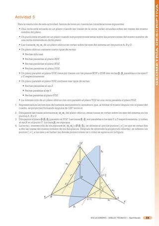 GEOMETRÍA DESCRIPTIVA
Actividad 5
  Para la resolución de esta actividad, hemos de tener en cuenta las consideraciones siguientes:
   • Una recta está situada en un plano cuando las trazas de la recta, están situadas sobre las trazas del mismo
     nombre del plano.
   • Un punto está situado en un plano cuando sus proyecciones están sobre las proyecciones del mismo nombre de
     una recta contenida en dicho plano.
   • Las trazas =1-=2-=3 de un plano oblicuo se cortan sobre los ejes del sistema en los puntos A, B y C.
   • Un plano oblicuo contiene cuatro tipos de rectas:
       § Rectas oblicuas.
       § Rectas paralelas al plano XOY.
       § Rectas paralelas al plano XOZ.
       § Rectas paralelas al plano YOZ.
   • Un plano paralelo al plano YOZ tiene por trazas con los planos XOY y ZOX dos rectas 1-2 paralelas a los ejes Y
     y Z respectivamente.
   • Un plano paralelo al plano YOZ contiene tres tipos de rectas:
       § Rectas paralelas al eje Z.
       § Rectas paralelas al eje Y.
       § Rectas paralelas al plano YOZ.
   • La intersección de un plano oblicuo con otro paralelo al plano YOZ es una recta paralela el plano YOZ.
1. Representamos los tres ejes del sistema axonométrico isométrico que, al formar el mismo ángulo con el plano del
   cuadro, se proyectan formando ángulos de 120º entre sí.
2. Dibujamos las trazas arbitrarios =1-=2-=3 del plano oblicuo; estas trazas se cortan sobre los ejes del sistema en los
   puntos A, B y C.
3. Dibujamos el plano  (1-2) paralelo al YOZ. Las trazas 1-2 son paralelas a los ejes Y y Z respectivamente, y cortan
   al eje X en el punto T. La traza 3 es impropia.
4. La recta i, intersección de los planos = (=1-=2-=3) y  (1-2), se obtiene al unir los puntos I1 e I2 en que se cortan dos
   a dos las trazas del mismo nombre de los dos planos. Después de obtenida la proyección directa i, se refieren los
   puntos I1 e I2 a los ejes y se hallan las demás proyecciones tal y como se aprecia en la figura.



                                                                         Z
                                                                  C
                                                                                            β2



                                                                  I’’’
                                                α3                 2




                                                      i’’’                                   I2≡ I’’
                                                                                                  2
                                                                         O
                                                                                       i
                                               I’’’                                         i’’
                                                1
                                                                                            T
                                                                                               I’
                                                                                                2           α2
                                                                                            I’’
                                                                                             1
                                                                                       i’
                            Y    B
                                                                             I1 ≡ I’                             A
                                                                                   1                   α1
                                                                                                                     X
                                                             β1



                                                                                  SOLUCIONARIO - DIBUJO TÉCNICO I - Bachillerato   55
 