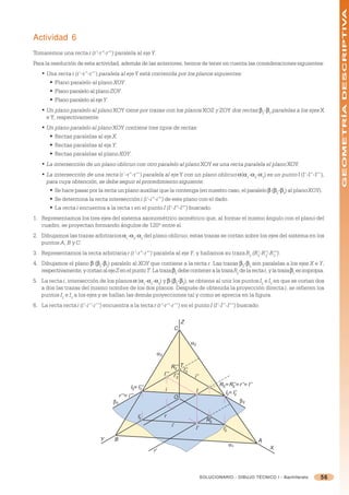 GEOMETRÍA DESCRIPTIVA
Actividad 6
Tomaremos una recta r (r’-r”-r”’) paralela al eje Y.
Para la resolución de esta actividad, además de las anteriores, hemos de tener en cuenta las consideraciones siguientes:
   • Una recta r (r’-r”-r”’) paralela al eje Y está contenida por los planos siguientes:
      § Plano paralelo al plano XOY.
      § Plano paralelo al plano ZOY.
      § Plano paralelo al eje Y.
   • Un plano paralelo al plano XOY tiene por trazas con los planos XOZ y ZOY dos rectas 2-3 paralelas a los ejes X
     e Y, respectivamente.
   • Un plano paralelo al plano XOY contiene tres tipos de rectas:
      § Rectas paralelas al eje X.
      § Rectas paralelas al eje Y.
      § Rectas paralelas al plano XOY.
   • La intersección de un plano oblicuo con otro paralelo al plano XOY es una recta paralela el plano XOY.
   • La intersección de una recta (r’-r”-r”’) paralela al eje Y con un plano oblicuo =(=1-=2-=3) es un punto I (I’-I”-I”’),
     para cuya obtención, se debe seguir el procedimiento siguiente:
      § Se hace pasar por la recta un plano auxiliar que la contenga (en nuestro caso, el paralelo  (2-3) al plano XOY).
      § Se determina la recta intersección i (i’-i”-i”’) de este plano con el dado.
      § La recta i encuentra a la recta r en el punto I (I’-I”-I”’) buscado.
1. Representamos los tres ejes del sistema axonométrico isométrico que, al formar el mismo ángulo con el plano del
   cuadro, se proyectan formando ángulos de 120º entre sí.
2. Dibujamos las trazas arbitrarios =1-=2-=3 del plano oblicuo; estas trazas se cortan sobre los ejes del sistema en los
   puntos A, B y C.
3. Representamos la recta arbitraria r (r’-r”-r”’) paralela al eje Y, y hallamos su traza R2 (R’-R’’-R’’’).
                                                                                               2  2   2

4. Dibujamos el plano (2-3) paralelo al XOY que contiene a la recta r. Las trazas 2-3 son paralelas a los ejes X e Y,
   respectivamente, y cortan al eje Z en el punto T. La traza 2 debe contener a la traza R2 de la recta r, y la traza 1 es impropia.
5. La recta i, intersección de los planos = (=1-=2-=3) y  (2-3), se obtiene al unir los puntos I2 e I3 en que se cortan dos
   a dos las trazas del mismo nombre de los dos planos. Después de obtenida la proyección directa i, se refieren los
   puntos I2 e I3 a los ejes y se hallan las demás proyecciones tal y como se aprecia en la figura.
6. La recta recta i (i’-i’’-i’’’) encuentra a la recta r (r’-r’’-r’’’) en el punto I (I’-I’’-I’’’) buscado.

                                                                                Z
                                                                            C

                                                                                        α2

                                                                  α3

                                                                           R’’’ T
                                                                             2    I’’
                                                                       I’’’ I’’’ 3       i’’
                                                                              2

                                                  I3≡ I’’’                                             R2 ≡ R’’ ≡ r’’ ≡ I’’
                                                                                                              2
                                                       3               i                  I               I2≡ I’’
                                          r’’’≡ i’’’                        O
                                                                                                               2

                                     β3                                                                             β2

                                                       I’
                                                        3
                                                                       r
                                                                                                 R’
                                                                                                  2
                                                                           i’
                                                                                         I’              I’2
                               Y      B                                                                                       A
                                                                                                               α1
                                                                                                                                  X
                                                             r’



                                                                                               SOLUCIONARIO - DIBUJO TÉCNICO I - Bachillerato   56
 