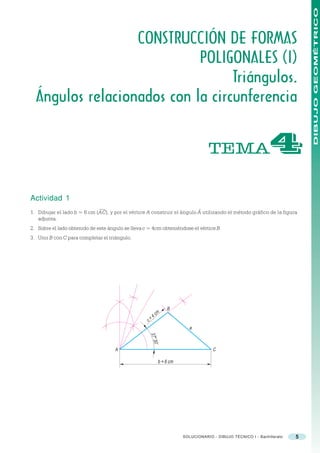 DIBUJO GEOMÉTRICO
                  CONSTRUCCIÓN DE FORMAS
                            POLIGONALES (I)
                                  Triángulos.
  Ángulos relacionados con la circunferencia


                                                                                    TEMA                         "
Actividad 1
1. Dibujar el lado b = 6 cm (AC), y por el vértice A construir el ángulo Â utilizando el método gráfico de la figura
   adjunta.
2. Sobre el lado obtenido de este ángulo se lleva c = 4cm obteniéndose el vértice B.
3. Unir B con C para completar el triángulo.




                                                                  B
                                                          c   m
                                                   c   =4
                                                                           a
                                                       37 3
                                                         o 0’




                                     A                                                C

                                                              b = 6 cm




                                                                         SOLUCIONARIO - DIBUJO TÉCNICO I - Bachillerato   5
 