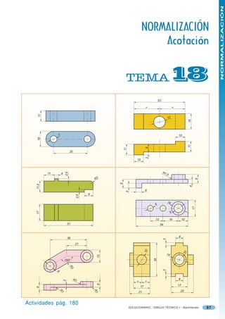 NORMALIZACIÓN
                                                                            NORMALIZACIÓN
                                                                                Acotación


                                                              TEMA                                    
                                                                                          53

                                                                                 =                       =
     11




                                                                                                    12




                                                                                                                           16
                    7                                                                                        10
     16




                                                                                                                           11
                                                                                 8
                                                             11




                                   35
                                                                                 3



                                                                       10



                                                                                               R1,
                             2,5




           11           4                                                                         5
                                                   R3




                                                                                                                                     9
                                                         9
    11,5




                                                                                6                                           4
                                                              5




                                               9
                                         2,5




                                                                                                    14
                                                                                     6
                                                                                                                                17
    17




                                                                                                         9

                                                                                     13               16          10
                                51                                                         54



                                38                                                                           8
                                                                                                3




                                         21
                                                                                10




                                                                                                    14                10
                                                    13




                                                                                     35




                            150 o
                                   R3




                8
                                                                                               3




                                        R1                                                                   8
                            3




                                                                       =        =
                                                    6




                                                                           17                                17
    6




                                                                                                                 23
                                                   R1
                    R1




                                                                        21


Actividades pág. 180
                                                                  SOLUCIONARIO - DIBUJO TÉCNICO I - Bachillerato                         67
 