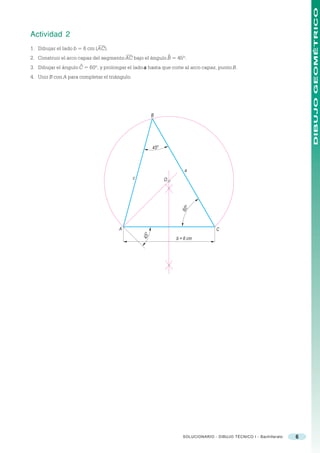DIBUJO GEOMÉTRICO
Actividad 2
1. Dibujar el lado b = 6 cm (AC).
                                                                     ^
2. Construir el arco capaz del segmento AC bajo el ángulo B = 45º.
                     ^
3. Dibujar el ángulo C = 60º, y prolongar el lado a hasta que corte al arco capaz, punto B.
4. Unir B con A para completar el triángulo.




                                                          B




                                                          45 o



                                                                             a
                                               c                 O
                                                                           60 o




                                      A                                                    C
                                                   45 o




                                                                         b = 6 cm




                                                                            SOLUCIONARIO - DIBUJO TÉCNICO I - Bachillerato   6
 