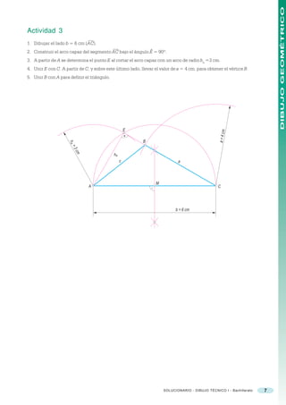 DIBUJO GEOMÉTRICO
Actividad 3
1. Dibujar el lado b = 6 cm (AC).
2. Construir el arco capaz del segmento AC bajo el ángulo Ê = 90º.
3. A partir de A se determina el punto E al cortar el arco capaz con un arco de radio ha =3 cm.
4. Unir E con C. A partir de C, y sobre este último lado, llevar el valor de a = 4 cm. para obtener el vértice B.
5. Unir B con A para definir el triángulo.




                                                      E




                                                                                                  a = 4 cm
                                                           B
                     ha
                      =3
                          cm




                                             ha
                                                  c                          a



                                                                 M
                               A                                                                 C




                                                                           b = 6 cm




                                                                     SOLUCIONARIO - DIBUJO TÉCNICO I - Bachillerato   7
 
