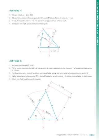 DIBUJO GEOMÉTRICO
Actividad 4
1. Dibujar el lado a = 4 cm (CB).
2. Dibujar la mediatriz del lado a , y a partir del punto M trazar el arco de radio ma = 4 cm.
3. Desde B, con radio el lado c = 5 cm, trazar un arco que corta al anterior en A.
4. Uniendo A con C y B queda delimitado el triángulo.

                                                       A




                                                                                     4 cm
                                                                       c




                                                                                ma =
                                                       c=
                                                            5c
                                                                 m
                                                   b



                                                                       M                        B
                                               C

                                                                                a = 4 cm




Actividad 5
                            ^
1. Se construye el ángulo C = 60º.
2. Por un punto cualquiera del lado s de este ángulo, se traza una perpendicular al mismo, y se lleva sobre ella la altura
   h b = 5 cm.
3. Por el extremo de hb, punto E, se dibuja una paralela t al lado s, que al cortar al lado r determina el vértice B.
4. Hallar la mediatriz del segmento CB, y desde M trazar un arco de radio ma = 6 cm que corta al lado s en el vértice A.
5. Unir A con C y B para formar el triángulo.


                                                                      S                         hb
                                                                                                     =5
                                                                                                          cm

                                                               A




                                                                                                                   E
                                ma




                                               b
                                 =6
                                     cm




                                                                                  c
                                                                                                               t

                                                                 hb
                                                                      =5
                                                                           cm
                                          60
                                           o




                                                           M                                              r
                           C
                                                                           a                B




                                                                                            SOLUCIONARIO - DIBUJO TÉCNICO I - Bachillerato   8
 