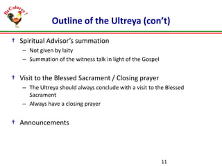 Outline of the Ultreya (con’t)
† Spiritual Advisor’s summation
– Not given by laity
– Summation of the witness talk in light of the Gospel

† Visit to the Blessed Sacrament / Closing prayer
– The Ultreya should always conclude with a visit to the Blessed
Sacrament
– Always have a closing prayer

† Announcements

11

 