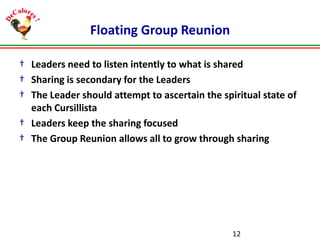 Floating Group Reunion
† Leaders need to listen intently to what is shared
† Sharing is secondary for the Leaders
† The Leader should attempt to ascertain the spiritual state of
each Cursillista
† Leaders keep the sharing focused
† The Group Reunion allows all to grow through sharing

12

 