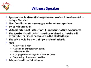 Witness Speaker
† Speaker should share their experiences in what is fundamental to
being a Christian
† New Cursillistas are encouraged to be witness speakers
† 10-15 Minutes Max
† Witness talk is not instruction; it is a sharing of life experiences
† The speaker should be instructed beforehand so he/she will
express his/her ideas concretely in the allotted time
† The talk should be short, simple and enthusiastic
† Not:
–
–
–
–
–

An emotional high
A tale of an extraordinary event
Irrelevant to life
A propaganda message for a favorite cause
Outpouring of personal troubles

† Echoes should be 2-3 minutes
13

 