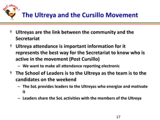 The Ultreya and the Cursillo Movement
† Ultreyas are the link between the community and the
Secretariat
† Ultreya attendance is important information for it
represents the best way for the Secretariat to know who is
active in the movement (Post Cursillo)
– We want to make all attendance reporting electronic

† The School of Leaders is to the Ultreya as the team is to the
candidates on the weekend
– The SoL provides leaders to the Ultreyas who energize and motivate
it
– Leaders share the SoL activities with the members of the Ultreya

17

 