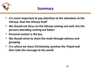 Summary
† It is more important to pay attention to the attendees at the
Ultreya, than the Ultreya itself
† We should not focus on the Ultreya coming out well, but the
persons attending coming out better
† Personal contact is the key
† We should strive to share the truth through witness and
grouping
† It is where we share Christianity; practice the Tripod and
then take the message to the world

18

 