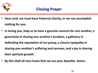 Closing Prayer
† Dear Lord, we must have fraternal charity, or we can accomplish
nothing for you.
† In loving you, help us to have a genuine concern for one another, a
generosity in sharing one another’s burdens, a gallantry in

defending the reputation of our group, a sincere sympathy in
sharing one another’s suffering and sorrows, and a joy in sharing
their spiritual growth.

† By this shall all men know that we are your Apostles. Amen.
19

 