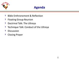 Agenda
†
†
†
†
†
†

Bible Enthronement & Reflection
Floating Group Reunion
Doctrinal Talk: The Ultreya
Technique Talk: Conduct of the Ultreya
Discussion
Closing Prayer

2

 