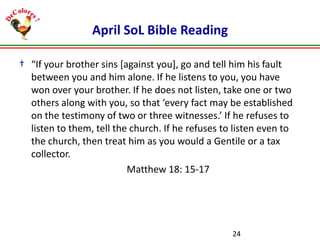 April SoL Bible Reading
† “If your brother sins [against you], go and tell him his fault
between you and him alone. If he listens to you, you have
won over your brother. If he does not listen, take one or two
others along with you, so that ‘every fact may be established
on the testimony of two or three witnesses.’ If he refuses to
listen to them, tell the church. If he refuses to listen even to
the church, then treat him as you would a Gentile or a tax
collector.
Matthew 18: 15-17

24

 