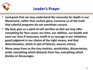 Leader’s Prayer
† Lord grant that we may understand the necessity for depth in our
Movement, rather than surface glory. Convince us of the truth
that colorful programs do not constitute success.
† My God, give us a spirit of self sacrifice so that we may offer
everything for Your cause: our time, our abilities, our health and
even our lives if necessary. Instill in us courage in our initiatives,
good judgment in our choice of the right means, and that
determination, which in spit of failures, assures victory.
† Move away from us the tiny rivalries, sensitivities, discourtesies,
pride, everything which distracts from You, everything which
divides or discourages.

3

 