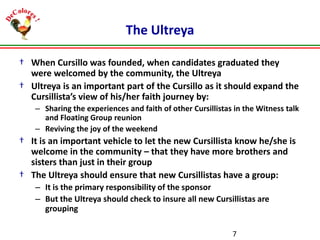 The Ultreya
† When Cursillo was founded, when candidates graduated they
were welcomed by the community, the Ultreya
† Ultreya is an important part of the Cursillo as it should expand the
Cursillista’s view of his/her faith journey by:
– Sharing the experiences and faith of other Cursillistas in the Witness talk
and Floating Group reunion
– Reviving the joy of the weekend

† It is an important vehicle to let the new Cursillista know he/she is
welcome in the community – that they have more brothers and
sisters than just in their group
† The Ultreya should ensure that new Cursillistas have a group:
– It is the primary responsibility of the sponsor
– But the Ultreya should check to insure all new Cursillistas are
grouping
7

 