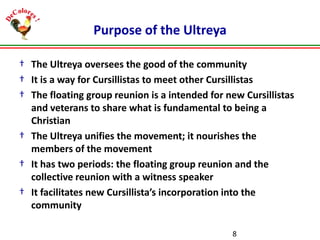 Purpose of the Ultreya
† The Ultreya oversees the good of the community
† It is a way for Cursillistas to meet other Cursillistas
† The floating group reunion is a intended for new Cursillistas
and veterans to share what is fundamental to being a
Christian
† The Ultreya unifies the movement; it nourishes the
members of the movement
† It has two periods: the floating group reunion and the
collective reunion with a witness speaker
† It facilitates new Cursillista’s incorporation into the
community
8

 