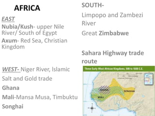 AFRICA
EAST
Nubia/Kush- upper Nile
River/ South of Egypt
Axum- Red Sea, Christian
Kingdom
SOUTH-
Limpopo and Zambezi
River
Great Zimbabwe
Sahara Highway trade
route
WEST- Niger River, lslamic
Salt and Gold trade
Ghana
Mali-Mansa Musa, Timbuktu
Songhai
 
