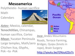 Mesoamerica
Polytheistic- human sacrifice
Math
Calendars
Inca- Andes Mountains
Roads, Terrace Farming,
Bridges, Quipu (knots in
rope), Brain Surgery
http://youtu.be/l2NzutZZo7s
Aztec- Mexico, calendar,
Tenochtitlan, Chinampas,
human sacrifice, Cortez
Maya- Yucatan Peninsula
Large temples, Math/zero
Chichen Itza, Glyphs,
Pok –ta -Pok
 