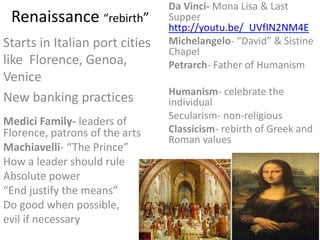 Renaissance “rebirth”
Starts in Italian port cities
like Florence, Genoa,
Venice
New banking practices
Da Vinci- Mona Lisa & Last
Supper
http://youtu.be/_UVfIN2NM4E
Michelangelo- “David” & Sistine
Chapel
Petrarch- Father of Humanism
Humanism- celebrate the
individual
Secularism- non-religious
Classicism- rebirth of Greek and
Roman values
Medici Family- leaders of
Florence, patrons of the arts
Machiavelli- “The Prince”
How a leader should rule
Absolute power
“End justify the means”
Do good when possible,
evil if necessary
 