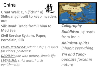 China
Great Wall: Qin (“chin” a)
Shihuangdi built to keep invaders
out
Silk Road: Trade from China to
Med Sea
Civil Service System, Paper,
Porcelain, Silk
Calligraphy
Buddhism- spreads
from India
Animism-spirits
inhabit everything
Yin and Yang-
opposite forces in
nature
CONFUCIANISM: relationships, respect
for elders, politeness
DAOISM: one with nature, simple life
LEGALISM: strict laws, harsh
punishments
 