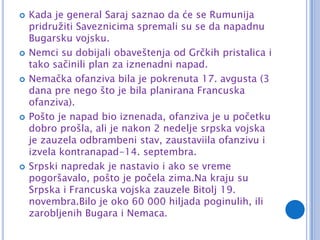    Kada je general Saraj saznao da će se Rumunija
    pridružiti Saveznicima spremali su se da napadnu
    Bugarsku vojsku.
   Nemci su dobijali obaveštenja od Grčkih pristalica i
    tako sačinili plan za iznenadni napad.
   Nemačka ofanziva bila je pokrenuta 17. avgusta (3
    dana pre nego što je bila planirana Francuska
    ofanziva).
   Pošto je napad bio iznenada, ofanziva je u početku
    dobro prošla, ali je nakon 2 nedelje srpska vojska
    je zauzela odbrambeni stav, zaustaviila ofanzivu i
    izvela kontranapad-14. septembra.
   Srpski napredak je nastavio i ako se vreme
    pogoršavalo, pošto je počela zima.Na kraju su
    Srpska i Francuska vojska zauzele Bitolj 19.
    novembra.Bilo je oko 60 000 hiljada poginulih, ili
    zarobljenih Bugara i Nemaca.
 