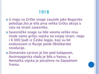 1918
 U maju su Grčke snage zauzele jake Bugarske
  položaje,što je bila prva velika Grčka akcija u
  ratu na strani saveznika.
 Savezničke snage su bile veoma velike nisu
  imale samo grčku vojsku na svojoj strani, nego
  i 6 000 ljudi iz Češke legije, koji su bil
  evakusisani iz Rusije posle Oktobarske
  revolucije.
 Osmansko carstvo je bio pod kolapsom,
  Austrougarska vlada je bila u haosu, a
  Nemačka vojska je poražena na Zapadnom
  frontu.
 
