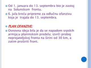  Od 1. januara do 13. septembra bio je zastoj
  na Solunskom frontu.
 6. jula kreću pripreme za odlučnu ofanzivu
  koja je trajala do 13. septembra.

   PLAN OFANZIVE:
   Osnovna ideja bila je da se napadom srpskih
    armija;u planinskom predelu; izvrči proboj
    neprejateljskoj fronta na širini od 30 km, a
    zatim proširiti front.
 