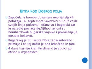 BITKA KOD DOBROG POLJA
 Započela je bombardovanjem neprijateljskih
  položaja 14. septembra.Saveznici su duž celih
  svojih linija pokrenuli ofanzivu i bugarski car
  je naredio povlačenje.Njihovi avioni su
  bombardovali bugarske vojnike i povlačenje je
  postalo bekstvo.
 Bugarskoj je 30. septembra zagarantovano
  primirje i na taj način je ona izbačena iz rata.
 4 dana kasnije kralj Ferdinand je abdicirao i
  otišao u izgnanstvo.
 
