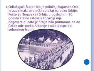    Odlučujući faktor bio je položaj Bugarske.Ona
    je zauzimala strateški položaj na boku Srbije.
    Pošto su Bugarska i Srbija u poslednjih 30
    godina stalno ratovale to Srbiji nije
    odgovaralo. Zato je Srbija bila primorana da do
    Grčke ode preko Albanije i tako dospe do
    solunskog fronta.
 