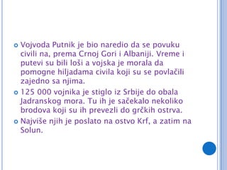  Vojvoda Putnik je bio naredio da se povuku
  civili na, prema Crnoj Gori i Albaniji. Vreme i
  putevi su bili loši a vojska je morala da
  pomogne hiljadama civila koji su se povlačili
  zajedno sa njima.
 125 000 vojnika je stiglo iz Srbije do obala
  Jadranskog mora. Tu ih je sačekalo nekoliko
  brodova koji su ih prevezli do grčkih ostrva.
 Najviše njih je poslato na ostvo Krf, a zatim na
  Solun.
 