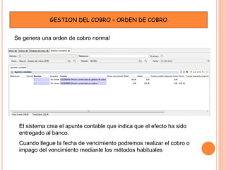 GESTION DEL COBRO – ORDEN DE COBRO


Se genera una orden de cobro normal




 El sistema crea el apunte contable que indica que el efecto ha sido
 entregado al banco.
 Cuando llegue la fecha de vencimiento podremos realizar el cobro o
 impago del vencimiento mediante los métodos habituales
 