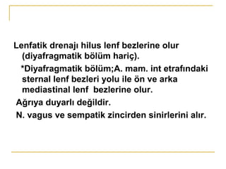Lenfatik drenajı hilus lenf bezlerine olur
(diyafragmatik bölüm hariç).
*Diyafragmatik bölüm;A. mam. int etrafındaki
sternal lenf bezleri yolu ile ön ve arka
mediastinal lenf bezlerine olur.
Ağrıya duyarlı değildir.
N. vagus ve sempatik zincirden sinirlerini alır.
 