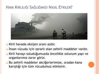 HAVA KIRLILIĞI SAĞLIĞIMIZI NASIL ETKILER?
 Kirli havada oksijen oranı azdır.
 İnsan vücudu için zararlı olan zehirli maddeler vardır.
 Kirli havayı soluduğumuzda öncelikle solunum yapı ve
organlarımız zarar görür.
 Bu zehirli maddeler akciğerlerimize, oradan kana
karıştığı için tüm vücudumuz etkilenir.
 