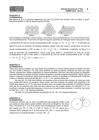 Solução da prova da 1a
fase
OBMEP 2010 − Nível 3
5
QUESTÃO 16
ALTERNATIVA A
Nas figuras A, B e C traçamos segmentos que unem os centros dos círculos, como na figura a seguir.
Marcamos também o valor de alguns ângulos centrais.
Para simplificar a exposição, vamos chamar o raio comum das circunferências de r e o comprimento comum
das circunferências de l. O perímetro da figura A é igual ao perímetro do retângulo interno mais quatro vezes
o comprimento do arco do círculo correspondente a 90º, ou seja,
1
12
4
12 4 la lr r×+ = += . O perímetro da
figura B é igual ao perímetro do triângulo equilátero interior mais três vezes o comprimento do arco do
círculo correspondente a 120º, ou seja,
1
12
3
12 3 lb lr r×+ = += . Finalmente, o perímetro da figura C é
igual ao perímetro do paralelogramo interno mais duas vezes o comprimento do arco do círculo
correspondente a 120º e duas vezes o comprimento do arco do círculo correspondente a 60º, ou seja,
1 1
2 12
3
2
6
12c lr l r l× + × =+ += . Logo a b c= = .
QUESTÃO 17
ALTERNATIVA C
Temos dois casos a analisar: (a) Ana recebe dois presentes ou (b) Ana recebe apenas a boneca. No caso
(a), Ana recebe a boneca e Tio João deve distribuir os quatro presentes restantes de modo que cada
criança, inclusive Ana, receba exatamente um desses presentes. Para isso, ele pode numerar os presentes
(que são distintos) e escolher qual das crianças vai ganhar o primeiro presente (4 escolhas), depois qual vai
ganhar o segundo (3 escolhas), depois qual vai ganhar o terceiro (2 escolhas) e finalmente qual vai ganhar
o último (1 escolha). Isso pode ser feito de 3 2 1 244 × × × = maneiras diferentes.
No caso (b), Tio João deve distribuir os presentes entre as outras três crianças, de modo que cada
uma receba pelo menos um presente. Desse modo, uma das crianças vai receber dois presentes e as
outras duas apenas um. O Tio João deve escolher quem vai receber dois presentes (3 escolhas). Depois
disso ele dá um presente para cada uma das crianças que vão receber apenas um presente ( 4 3 12× =
escolhas) e entrega os presentes restantes à criança que vai ganhar dois presentes (1 escolha). Isso pode
ser feito de 12 363 1× × = maneiras diferentes.
No total, Tio João pode distribuir os presentes de 24 36 60+ = maneiras diferentes.
QUESTÃO 18
ALTERNATIVA B
Lembramos primeiro que se duas circunferências são tangentes então a reta
que passa por seus centros passa também pelo ponto de tangência. No nosso
caso, chamando de P, Q e R os centros das circunferências (como na figura),
isso mostra que 3PR = , 4PQ = e 5QR = . Como 2 2 2
3 4 5+ = , segue que o
triângulo PQR é retângulo em P. E como temos 1PA PB= = , vemos que AB é a
diagonal de um quadrado de lado 1, ou seja, 2AB = .
 