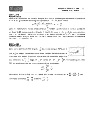 Solução da prova da 1a
fase
OBMEP 2010 − Nível 3
6
QUESTÃO 19
ALTERNATIVA D
Sejam m e n as medidas dos lados do retângulo e l o lado do quadrado (em centímetros); supomos que
5l m= − . Da igualdade das áreas segue a expressão 2
( 5) mm n− = , donde tiramos
2 2
( 5) 10 25 25
10 .
m m m
m
n m
m m
− − +
= = − +=
Como m e n são números inteiros, é necessário que
25
m
também seja inteiro; isso só acontece quando m é
um divisor de 25, ou seja, quando m é igual a 1, 5 ou 25. Os casos 1m = e 5m = não podem acontecer
pois 5l m= − é positivo. Logo 25m = , donde 20l = e a área do quadrado é 2 2
20 400l = = . Como essa é
também a área do retângulo temos 25 400mn n= = e segue que 16n = . Logo o perímetro do retângulo é
25 2 12 22 6 82m n × + × =+ = cm.
QUESTÃO 20
ALTERNATIVA A
Como a área do triângulo RFS é igual a
1
18
da área do retângulo AEFG, ela é
igual a
1
9
da área do triângulo EFG. Como esses triângulos são semelhantes e a
razão entre suas áreas é o quadrado de sua razão de semelhança, segue que
essa última razão é
1 1
9 3
= . Logo
1
3
FR EF= e então
1 2
3 3
EFE F FE ER == − . Como os triângulos FRS e
EBR são semelhantes, isso nos mostra que sua razão de semelhança é
2
1
13 .
2
3
EF
FR
RE
EF
= =
Temos então 3AE GF FS= = e 2EB FS= , donde 3 2 5AB AE EB FS FS FS= + = + = e
3 3
5 5
AE FS
AB FS
= = . Pelo
teorema de Tales temos
AF AE
AC AB
= e obtemos
3
5
AF
AC
= .
 