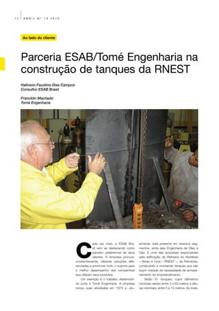 12    ABRIL   Nº   13   2010




      Ao lado do cliente




     Parceria ESAB/Tomé Engenharia na
     construção de tanques da RNEST
     Halinson Faustino Dias Campos
     Consultor ESAB Brasil

     Francklin Machado
     Tomé Engenharia




                                     C
                                                 ada vez mais, a ESAB Bra-       almente, está presente em diversos seg-
                                                 sil vem se destacando como      mentos, entre eles Engenharia de Óleo e
                                                 parceiro preferencial de seus   Gás. É uma das empresas responsáveis
                                                 clientes. A empresa procura,    pela edificação da Refinaria do Nordeste
                                     constantemente, oferecer soluções dife-     – Abreu e Lima – RNEST –, da Petrobras,
                                     renciadas e promover todo o suporte para    construindo e montando tanques que irão
                                     o melhor desempenho das companhias          suprir metade da necessidade de armaze-
                                     que utilizam seus produtos.                 namento do empreendimento.
                                          Um exemplo é o trabalho desenvolvi-        Serão 61 tanques, cujos diâmetros
                                     do junto à Tomé Engenharia. A empresa       nominais variam entre 3 e 63 metros e altu-
                                     iniciou suas atividades em 1973 e, atu-     ras nominais, entre 5 e 15 metros. As insta-
 