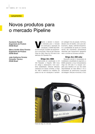 30    ABRIL   Nº   13   2010




       Lançamentos




     Novos produtos para
     o mercado Pipeline


                                    V
     Humberto Pacelle                         isando a atender à crescen-       em soldagem fora de posição. ArcForce,
     Engenharia de Produto                    te demanda para o mercado         elevado ciclo de trabalho, carro para des-
     ESAB Brasil                              de construção e reparação de      locamento, display voltímetro/amperíme-
                                              tubulações, a ESAB disponibili-   tro e possibilidade de ajuste por controle
     Marco Aurélio Alves Ferreira   za uma solução completa de equipamen-       remoto são importantes características
     Engenharia de Produto          tos e consumíveis. Trata-se das máquinas    oferecidas pelo equipamento agregando
     ESAB Brasil                    Origo Arc 468t, Origo Arc 250 edw e dos     valor e controle ao processo produtivo.
                                    eletrodos OK Pipeweld Plus.
     João Guilherme Ferreira                                                          Origo Arc 250 edw
     Consultor Técnico                       Origo Arc 468t                         Buscando atender à necessidade de
     ESAB Brasil                        Desenvolvida em substituição à LHI      mobilidade e versatilidade do segmento, a
                                    425 Pipeweld, a OrigoArc 468t inova         ESAB apresenta a nova motossoldadora
                                    em design e desempenho. Com exce-           Origo Arc 250 edw. É a solução com-
                                    lente soldabilidade, utilizando eletrodos   pleta para trabalhos em que não existe
                                    celulósicos em baixas correntes, a Origo    disponibilidade de rede elétrica e há a
                                    Arc 468t é referência em trabalhos de       necessidade de performance avançada
                                    passe de raiz em tubulações e também        de soldagem. Robusto e funcional, o novo




                                    Painel de Origo Arc 250 edw
 