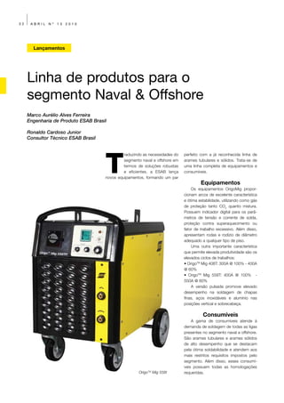 32    ABRIL   Nº   13   2010




       Lançamentos




     Linha de produtos para o
     segmento Naval & Offshore
     Marco Aurélio Alves Ferreira
     Engenharia de Produto ESAB Brasil

     Ronaldo Cardoso Junior
     Consultor Técnico ESAB Brasil




                                     T
                                              raduzindo as necessidades do   perfeito com a já reconhecida linha de
                                              segmento naval e offshore em   arames tubulares e sólidos. Trata-se de
                                              termos de soluções robustas    uma linha completa de equipamentos e
                                              e eficientes, a ESAB lança     consumíveis.
                                     novos equipamentos, formando um par
                                                                                      Equipamentos
                                                                                 Os equipamentos OrigoMig propor-
                                                                             cionam arcos de excelente característica
                                                                             e ótima estabilidade, utilizando como gás
                                                                             de proteção tanto CO2 quanto mistura.
                                                                             Possuem indicador digital para os parâ-
                                                                             metros de tensão e corrente de solda,
                                                                             proteção contra superaquecimento ou
                                                                             fator de trabalho excessivo. Além disso,
                                                                             apresentam rodas e rodízio de diâmetro
                                                                             adequado a qualquer tipo de piso.
                                                                                 Uma outra importante característica
                                                                             que permite elevada produtividade são os
                                                                             elevados ciclos de trabalhos:
                                                                             • OrigoTM Mig 408T: 300A @ 100% - 400A
                                                                             @ 60%
                                                                             • OrigoTM Mig 558T: 400A @ 100% -
                                                                             550A @ 60%
                                                                                 A versão pulsada promove elevado
                                                                             desempenho na soldagem de chapas
                                                                             finas, aços inoxidáveis e alumínio nas
                                                                             posições vertical e sobrecabeça.

                                                                                       Consumíveis
                                                                                 A gama de consumíveis atende à
                                                                             demanda de soldagem de todas as ligas
                                                                             presentes no segmento naval e offshore.
                                                                             São arames tubulares e arames sólidos
                                                                             de alto desempenho que se destacam
                                                                             pela ótima soldabilidade e atendem aos
                                                                             mais restritos requisitos impostos pelo
                                                                             segmento. Além disso, esses consumí-
                                                                             veis possuem todas as homologações
                                                     OrigoTM Mig 558t        requeridas.
 
