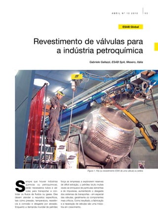 ABRIL      Nº   13   2010            53




                                                                                                             ESAB Global




                  Revestimento de válvulas para
                       a indústria petroquímica
                                                                          Gabriele Gallazzi, ESAB SpA, Mesero, Itália




                                                                        Figura 1: Fita ou revestimento ESW de uma válvula ou esfera




S
            empre que houver indústrias      força as empresas a explorarem reservas
            químicas ou petroquímicas,       de difícil extração, o petróleo bruto muitas
            serão necessários tubos e vál-   vezes se enriquece de partículas estranhas
            vulas para transportar e con-    e de impurezas, aumentando o desgaste
trolar os fluxos de fluidos ou gases. Eles   dos sistemas de transportes - em especial
devem atender a requisitos específicos,      das válvulas, geralmente os componentes
tais como pressão, temperatura, resistên-    mais críticos. Como resultado, a fabricação
cia à corrosão e desgaste por abrasão.       e a reparação de válvulas são uma indús-
Enquanto a demanda mundial de petróleo       tria em crescimento.
 
