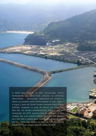 6   ABRIL   Nº   13   2010




     A ESAB está presente no setor termonuclear. Somos
     fornecedores dos consumíveis utilizados na Eletrobras
     Termonuclear – Eletronuclear, responsável por construir e
     operar as primeiras usinas termonucleares do país, Angra 1
     e Angra 2, parte da Central Nuclear Almirante Álvaro Alberto
     (CNAAA), localizada na praia de Itaorna, em Angra dos
     Reis (RJ). Um terceiro empreendimento, Angra 3, está em
     construção: em 2015, quando entrar em operação, a nova
     unidade terá uma potência elétrica de 1.405 MW (térmica
     de 3.782 MW) e poderá gerar mais de 10 milhões de MWh
     por ano – carga equivalente a um terço do consumo total do
     Estado do Rio de Janeiro, segundo dados de 2008.
 