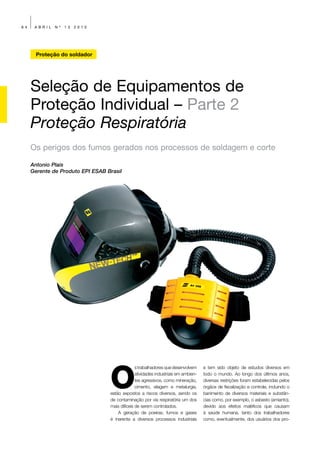 64    ABRIL   Nº   13   2010




       Proteção do soldador




     Seleção de Equipamentos de
     Proteção Individual – Parte 2
     Proteção Respiratória
     Os perigos dos fumos gerados nos processos de soldagem e corte

     Antonio Plais
     Gerente de Produto EPI ESAB Brasil




                                  O
                                                s trabalhadores que desenvolvem     e tem sido objeto de estudos diversos em
                                                atividades industriais em ambien-   todo o mundo. Ao longo dos últimos anos,
                                                tes agressivos, como mineração,     diversas restrições foram estabelecidas pelos
                                                cimento, silagem e metalurgia,      órgãos de fiscalização e controle, incluindo o
                                  estão expostos a riscos diversos, sendo os        banimento de diversos materiais e substân-
                                  de contaminação por via respiratória um dos       cias como, por exemplo, o asbesto (amianto),
                                  mais difíceis de serem controlados.               devido aos efeitos maléficos que causam
                                      A geração de poeiras, fumos e gases           à saúde humana, tanto dos trabalhadores
                                  é inerente a diversos processos industriais       como, eventualmente, dos usuários dos pro-
 